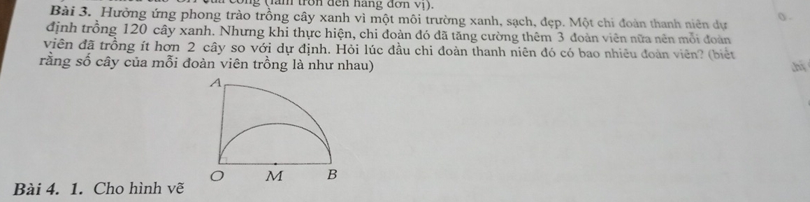 cong (lăm tron đến hãng đơn vị). 
Bài 3. Hường ứng phong trào trồng cây xanh vì một môi trường xanh, sạch, đẹp. Một chi đoàn thanh niên dự () . 
định trồng 120 cây xanh. Nhưng khi thực hiện, chi đoàn đó đã tăng cường thêm 3 đoàn viên nữa nên mỗi đoàn 
viên đã trồng ít hơn 2 cây so với dự định. Hỏi lúc đầu chi đoàn thanh niên đó có bao nhiêu đoàn viên? (biết 
rằng số cây của mỗi đoàn viên trồng là như nhau) 
Bài 4. 1. Cho hình vẽ