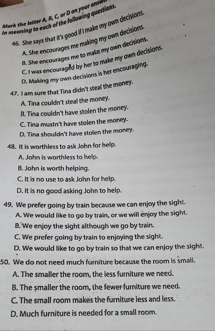 in meaning to each of the following questions.
46. She says that it's good if I make my own decisions
A. She encourages me making my own decisions
B. She encourages me to make my own decisions
C. I was encouraged by her to make my own decisions
D. Making my own decisions is her encouraging.
47. I am sure that Tina didn't steal the money.
A. Tina couldn't steal the money.
B. Tina couldn’t have stolen the money.
C. Tina mustn't have stolen the money.
D. Tina shouldn't have stolen the money.
48. It is worthless to ask John for help.
A. John is worthless to help.
B. John is worth helping.
C. It is no use to ask John for help.
D. It is no good asking John to help.
49. We prefer going by train because we can enjoy the sight.
A. We would like to go by train, or we will enjoy the sight.
B. We enjoy the sight although we go by train.
C. We prefer going by train to enjoying the sight.
D. We would like to go by train so that we can enjoy the sight.
50. We do not need much furniture because the room is small.
A. The smaller the room, the less furniture we need.
B. The smaller the room, the fewer furniture we need.
C. The small room makes the furniture less and less.
D. Much furniture is needed for a small room.