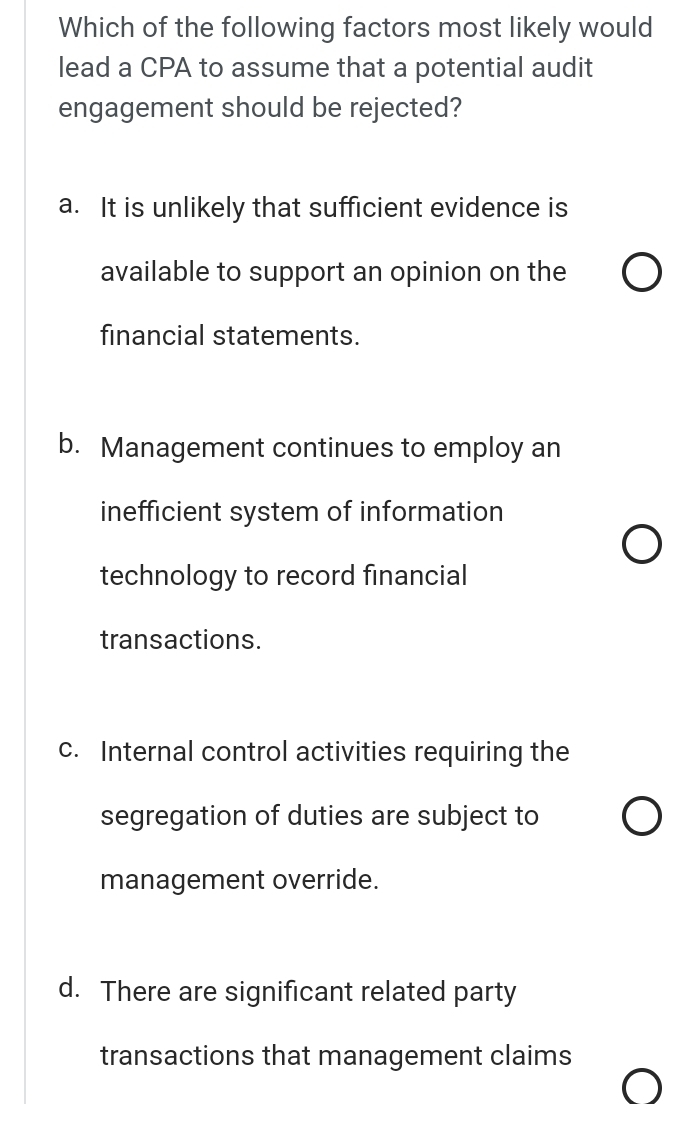 Which of the following factors most likely would
lead a CPA to assume that a potential audit
engagement should be rejected?
a. It is unlikely that sufficient evidence is
available to support an opinion on the
financial statements.
b. Management continues to employ an
inefficient system of information
technology to record financial
transactions.
c. Internal control activities requiring the
segregation of duties are subject to
management override.
d. There are significant related party
transactions that management claims