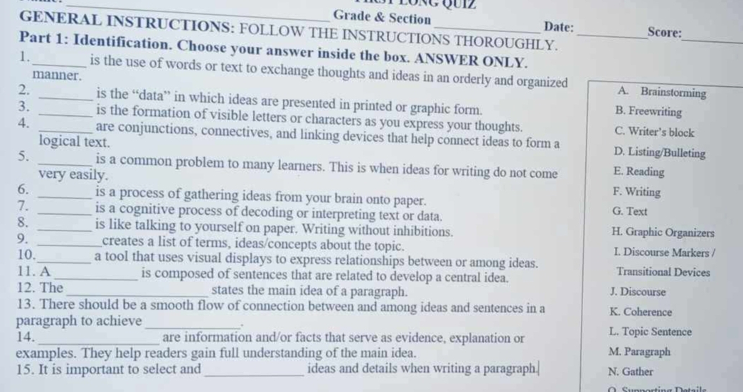 Grade & Section Date: Score:
GENERAL INSTRUCTIONS: FOLLOW THE INSTRUCTIONS THOROUGHLY.
_
Part 1: Identification. Choose your answer inside the box. ANSWER ONLY._
1._ is the use of words or text to exchange thoughts and ideas in an orderly and organized
manner.
A. Brainstorming
2. _is the “data” in which ideas are presented in printed or graphic form. B. Freewriting
3. _is the formation of visible letters or characters as you express your thoughts. C. Writer’s block
4. _are conjunctions, connectives, and linking devices that help connect ideas to form a D. Listing/Bulleting
logical text.
5. _is a common problem to many learners. This is when ideas for writing do not come E. Reading
very easily. F. Writing
6. _is a process of gathering ideas from your brain onto paper.
7. _is a cognitive process of decoding or interpreting text or data. G. Text
8. _is like talking to yourself on paper. Writing without inhibitions. H. Graphic Organizers
9. _creates a list of terms, ideas/concepts about the topic. I. Discourse Markers /
10. _a tool that uses visual displays to express relationships between or among ideas.
11. A_ is composed of sentences that are related to develop a central idea. Transitional Devices
12. The_ states the main idea of a paragraph. J. Discourse
13. There should be a smooth flow of connection between and among ideas and sentences in a K. Coherence
paragraph to achieve_
.
14._ are information and/or facts that serve as evidence, explanation or L. Topic Sentence
examples. They help readers gain full understanding of the main idea. M. Paragraph
15. It is important to select and_ ideas and details when writing a paragraph.| N. Gather
