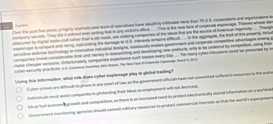 Over the past five years, a highly sophisticated team of operatives have stealthily inflitrated more than 70 U.S. corporations and organizations to
42 2 points
company secrets. They did it without ever setting loot in any victim's office. . This is the new face of corporate espionage. Thieves whose ider
obscured by digital trade-craft rather than a ski mask, are robbing companies of the ideas that are the source of American ingenuity. . . . Though
espionage is rampant and rising, calculating the damage to U.S. interests remains difficuit. . . . In the aggregate, the theft of this property, includ
sensitive defense technology to innovative industrial designs, insidiously erodes government and corporate competitive advantages among g
companies invest considerable time and money in researching and developing new products, only to be undercut by competition, using their
make cheaper versions. Unfortunately, companies experience such losses every day . . Yet marry cyber-intrusions could be prevented by im
cyber-security practices. U.S. Commeros Secrelary John Bryson, The Nirw Face of Corperale Espionage, March 9, 2012
Using this information, what role does cyber espionage play in global trading?
Cyber crimes are difficult to prove in any court of law, so the government officials have not committed sufficient resources to the matte
Individuals must assist companies in protecting their ideas so employment will not decrease.
ideas fuel econom t growth and competition, so there is an increased need to protect electronically stored information on a worldwid
Government monitoring agencies should commit military resources to protect commercial interests so that the world's superpowers