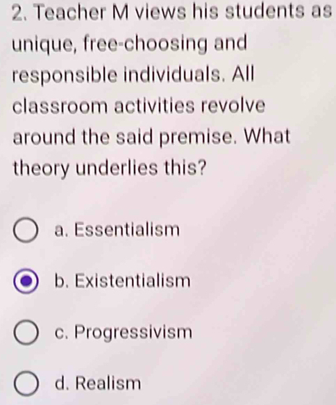 Teacher M views his students as
unique, free-choosing and
responsible individuals. All
classroom activities revolve
around the said premise. What
theory underlies this?
a. Essentialism
b. Existentialism
c. Progressivism
d. Realism