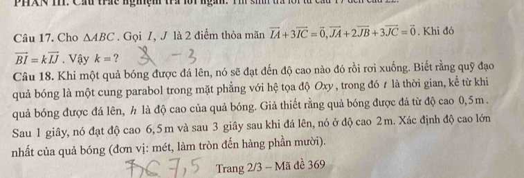 PHXN TP. Cầu trc nghệm tra lội ngàn. Tm sih ta n 
Câu 17. Cho △ ABC. Gọi I, J là 2 điểm thỏa mãn vector IA+3vector IC=vector 0, vector JA+2vector JB+3vector JC=vector 0. Khi đó
vector BI=kvector IJ. Vậy k= ? 
Câu 18. Khi một quả bóng được đá lên, nó sẽ đạt đến độ cao nào đó rồi rơi xuống. Biết rằng quỹ đạo 
quả bóng là một cung parabol trong mặt phẳng với hệ tọa độ Oxy, trong đó t là thời gian, kể từ khi 
quả bóng được đá lên, h là độ cao của quả bóng. Giả thiết rằng quả bóng được đá từ độ cao 0, 5m. 
Sau 1 giây, nó đạt độ cao 6,5 m và sau 3 giây sau khi đá lên, nó ở độ cao 2m. Xác định độ cao lớn 
nhất của quả bóng (đơn vị: mét, làm tròn đến hàng phần mười). 
Trang 2/3 - Mã đề 369