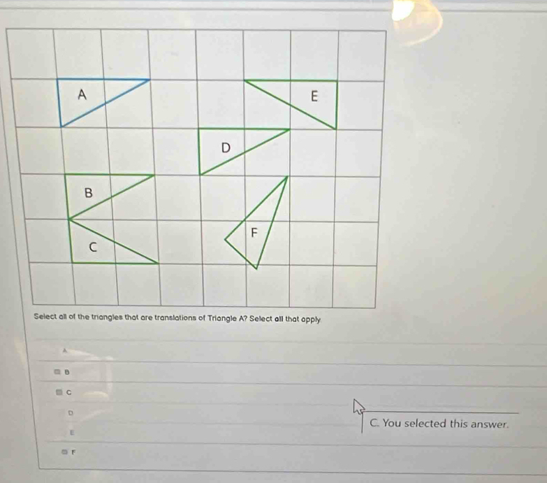 B
C
Select all of the triangles that are translations of Triangle A? Select all that apply
A
B
C
D
C. You selected this answer.
E
F