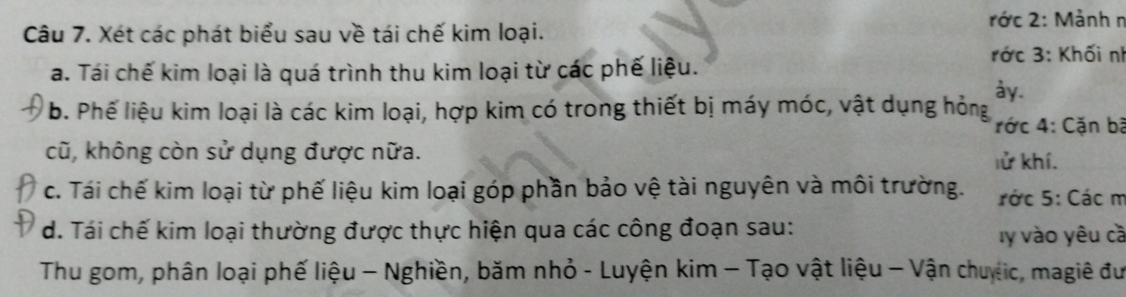 rớc 2: Mảnh n 
Câu 7. Xét các phát biểu sau về tái chế kim loại. 
ớc 3: Khối nh 
a. Tái chế kim loại là quá trình thu kim loại từ các phế liệu. 
ay. 
b. Phế liệu kim loại là các kim loại, hợp kim có trong thiết bị máy móc, vật dụng hỏng 
rớc 4: Cặn bà 
cũ, không còn sử dụng được nữa. 
lử khí. 
c. Tái chế kim loại từ phế liệu kim loại góp phần bảo vệ tài nguyên và môi trường. rớc 5: Các m 
d. Tái chế kim loại thường được thực hiện qua các công đoạn sau: 
y vào yêu cà 
Thu gom, phân loại phế liệu - Nghiền, băm nhỏ - Luyện kim - Tạo vật liệu - Vận chuếic, magiê đư