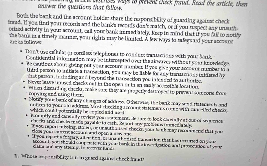 ufficle describes ways to prevent check fraud. Read the article, then 
answer the questions that follow. 
Both the bank and the account holder share the responsibility of guarding against check 
fraud. If you find your records and the bank’s records don’t match, or if you suspect any unauth- 
orized activity in your account, call your bank immediately. Keep in mind that if you fail to notify 
the bank in a timely manner, your rights may be limited. A few ways to safeguard your account 
are as follows: 
Don’t use cellular or cordless telephones to conduct transactions with your bank. 
Confidential information may be intercepted over the airwaves without your knowledge. 
Be cautious about giving out your account number. If you give your account number to a 
third person to initiate a transaction, you may be liable for any transactions initiated by 
that person, including and beyond the transaction you intended to authorize. 
Never leave unused checks out in the open or in an easily accessible location. 
When discarding checks, make sure they are properly destroyed to prevent someone from 
copying and using them. 
Notify your bank of any changes of address. Otherwise, the bank may send statements and 
notices to your old address. Most checking account statements come with cancelled checks, 
which could potentially be copied and used. 
Promptly and carefully review your statement. Be sure to look carefully at out-of-sequence 
checks and checks made payable to cash. Report any problems immediately. 
If you report missing, stolen, or unauthorized checks, your bank may recommend that you 
close your current account and open a new one. 
If you report a forgery, alteration, or unauthorized transaction that has occurred on your 
account, you should cooperate with your bank in the investigation and prosecution of your 
claim and any attempt to recover funds. 
1. Whose responsibility is it to guard against check fraud?