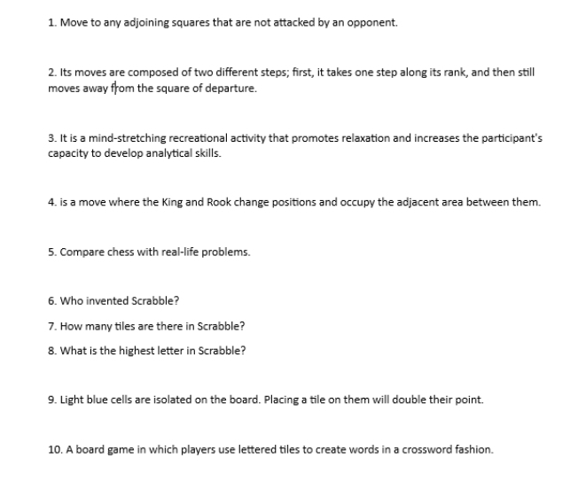 Move to any adjoining squares that are not attacked by an opponent. 
2. Its moves are composed of two different steps; first, it takes one step along its rank, and then still 
moves away from the square of departure. 
3. It is a mind-stretching recreational activity that promotes relaxation and increases the participant's 
capacity to develop analytical skills. 
4, is a move where the King and Rook change positions and occupy the adjacent area between them. 
5. Compare chess with real-life problems. 
6. Who invented Scrabble? 
7. How many tiles are there in Scrabble? 
8. What is the highest letter in Scrabble? 
9. Light blue cells are isolated on the board. Placing a tile on them will double their point. 
10. A board game in which players use lettered tiles to create words in a crossword fashion.