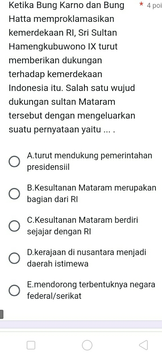 Ketika Bung Karno dan Bung 4 poi
Hatta memproklamasikan
kemerdekaan RI, Sri Sultan
Hamengkubuwono IX turut
memberikan dukungan
terhadap kemerdekaan
Indonesia itu. Salah satu wujud
dukungan sultan Mataram
tersebut dengan mengeluarkan
suatu pernyataan yaitu ... .
A.turut mendukung pemerintahan
presidensiil
B.Kesultanan Mataram merupakan
bagian dari RI
C.Kesultanan Mataram berdiri
sejajar dengan RI
D.kerajaan di nusantara menjadi
daerah istimewa
E.mendorong terbentuknya negara
federal/serikat