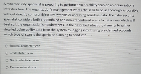 A cybersecurity specialist is preparing to perform a vulnerability scan on an organization's
infrastructure. The organization's management wants the scan to be as thorough as possible
without directly compromising any systems or accessing sensitive data. The cybersecurity
specialist considers both credentialed and non-credentialed scans to determine which will
best suit the organization's requirements. In the described situation, if aiming to gather
detailed vulnerability data from the system by logging into it using pre-defned accounts,
which type of scan is the specialist planning to conduct?
External perimeter scan
Credentialed scan
Non-credentialed scan
Passive network scan