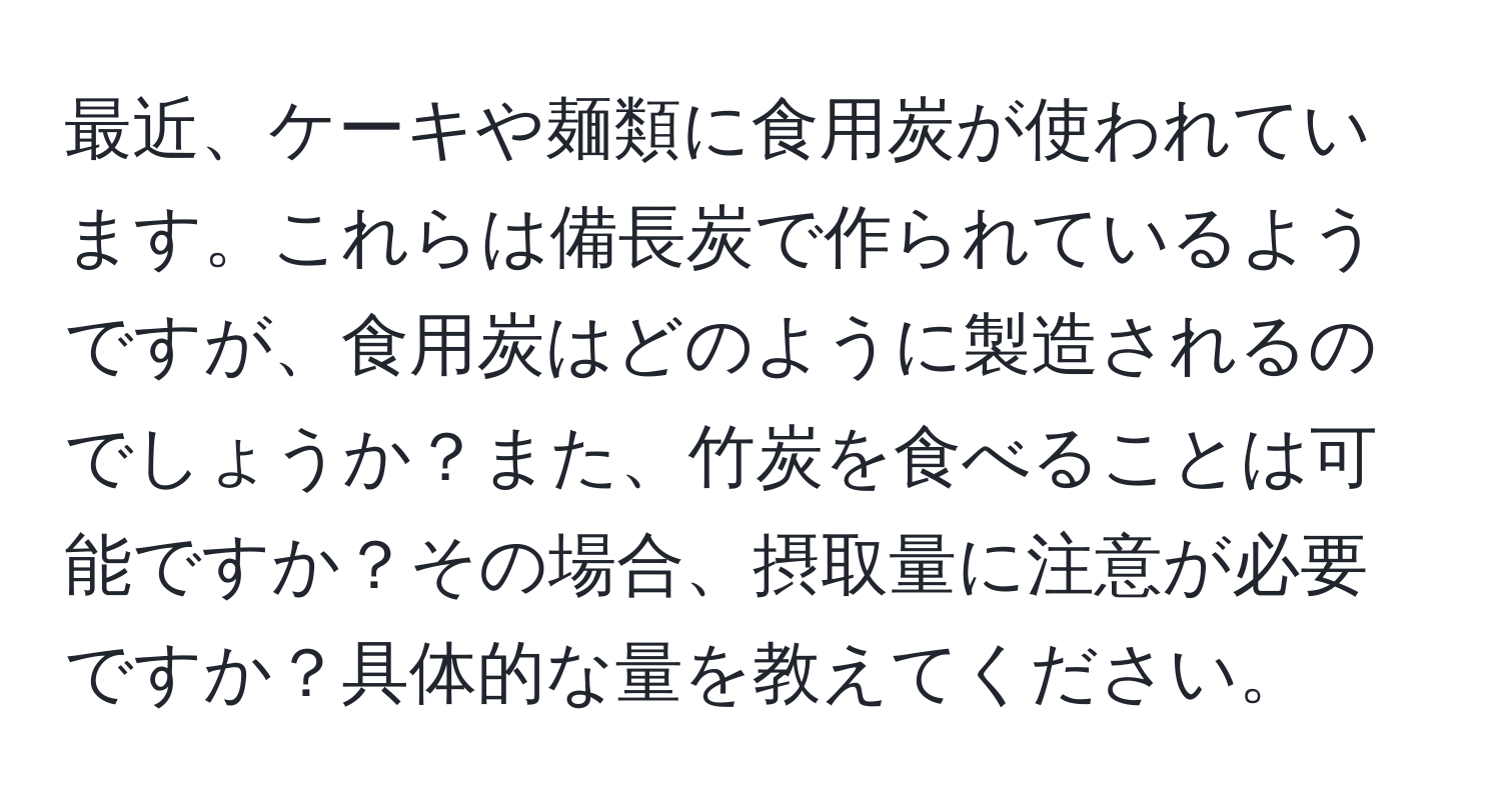 最近、ケーキや麺類に食用炭が使われています。これらは備長炭で作られているようですが、食用炭はどのように製造されるのでしょうか？また、竹炭を食べることは可能ですか？その場合、摂取量に注意が必要ですか？具体的な量を教えてください。