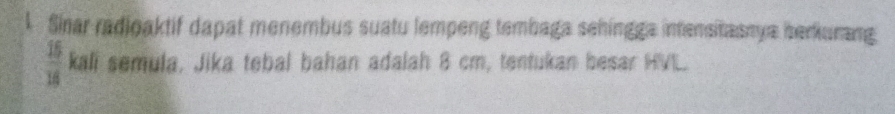 Sinar radioaktif dapat menembus suatu lempeng tembaga sehingga intensitasnya berkurang
 15/16  kali semula, Jika tebal bahan adalah 8 cm, tentukan besar HVL.