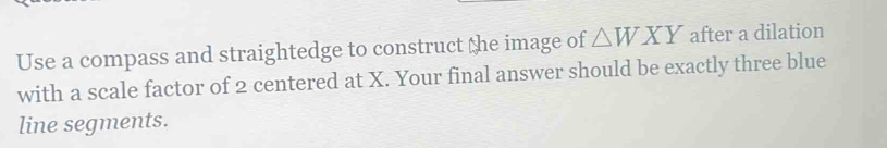 Use a compass and straightedge to construct the image of △ WXY after a dilation 
with a scale factor of 2 centered at X. Your final answer should be exactly three blue 
line segments.