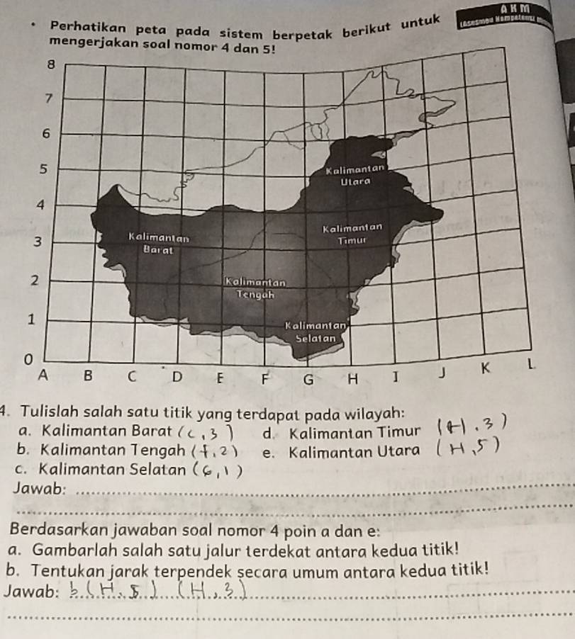 A K m
In 
Perhatikan peta pada sistem berpetak berikut untuk 
4. Tulislah salah satu titik yang terdapat pada wilayah: 2 
a. Kalimantan Barat I ,) d. Kalimantan Timur 
b. Kalimantan Tengah (f,2) e. Kalimantan Utara 
c. Kalimantan Selatan a 
Jawab:_ 
_ 
_ 
Berdasarkan jawaban soal nomor 4 poin a dan e: 
a. Gambarlah salah satu jalur terdekat antara kedua titik! 
b. Tentukan jarak terpendek secara umum antara kedua titik! 
Jawab:_ 
_ 
_ 
_