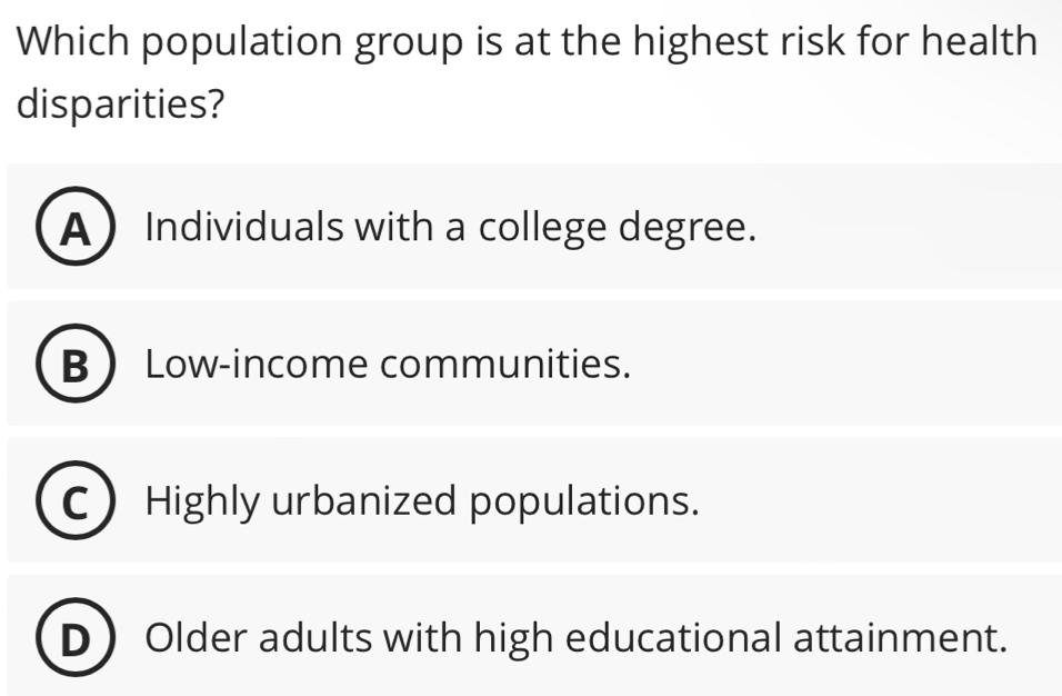 Which population group is at the highest risk for health
disparities?
A Individuals with a college degree.
B Low-income communities.
C Highly urbanized populations.
DOlder adults with high educational attainment.