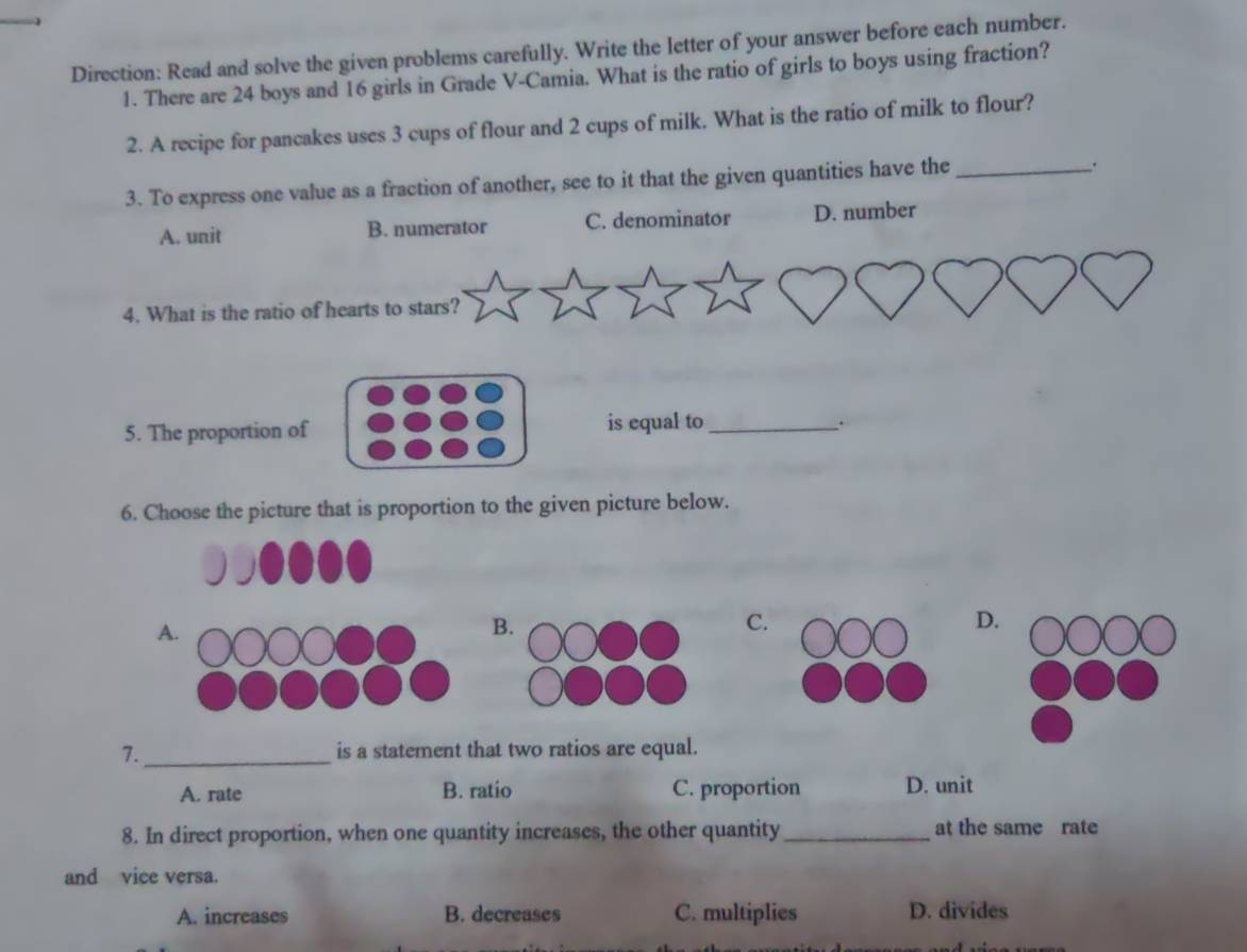 Direction: Read and solve the given problems carefully. Write the letter of your answer before each number.
1. There are 24 boys and 16 girls in Grade V-Camia. What is the ratio of girls to boys using fraction?
2. A recipe for pancakes uses 3 cups of flour and 2 cups of milk. What is the ratio of milk to flour?
3. To express one value as a fraction of another, see to it that the given quantities have the_
.
A. unit B. numerator C. denominator D. number
4. What is the ratio of hearts to stars?
5. The proportion of is equal to_
.
6. Choose the picture that is proportion to the given picture below.
A.
B.
C.
D.
7._ is a statement that two ratios are equal.
A. rate B. ratio C. proportion D. unit
8. In direct proportion, when one quantity increases, the other quantity_ at the same rate
and vice versa.
A. increases B. decreases C. multiplies D. divides