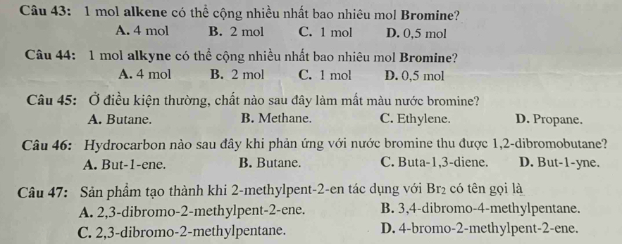 mol alkene có thể cộng nhiều nhất bao nhiêu mol Bromine?
A. 4 mol B. 2 mol C. 1 mol D. 0,5 mol
Câu 44: 1 mol alkyne có thể cộng nhiều nhất bao nhiêu mol Bromine?
A. 4 mol B. 2 mol C. 1 mol D. 0,5 mol
Câu 45: Ở điều kiện thường, chất nào sau đây làm mất màu nước bromine?
A. Butane. B. Methane. C. Ethylene. D. Propane.
Câu 46: Hydrocarbon nào sau đây khi phản ứng với nước bromine thu được 1, 2 -dibromobutane?
A. But -1 -ene. B. Butane. C. Buta -1, 3 -diene. D. But -1 -yne.
Câu 47: Sản phầm tạo thành khi 2 -methylpent -2 -en tác dụng với Br_2 có tên gọi là
A. 2, 3 -dibromo- 2 -methylpent -2 -ene. B. 3, 4 -dibromo- 4 -methylpentane.
C. 2, 3 -dibromo- 2 -methylpentane. D. 4 -bromo- 2 -methylpent- 2 -ene.