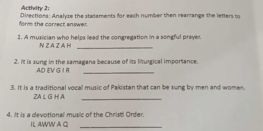 Activity 2: 
Directions: Analyze the statements for each number then rearrange the letters to 
form the correct answer. 
1. A musician who helps lead the congregation in a songful prayer. 
NZAZA H_ 
2. It is sung in the samagana because of its liturgical importance. 
AD EV G I R_ 
3. It is a traditional vocal music of Pakistan that can be sung by men and women. 
ZA L G H A_ 
4. It is a devotional music of the Christi Order. 
IL AWW A Q_