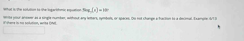 What is the solution to the logarithmic equation 5log _7(x)=10 ? 
Write your answer as a single number, without any letters, symbols, or spaces. Do not change a fraction to a decimal. Example: 6/13 
If there is no solution, write DNE.