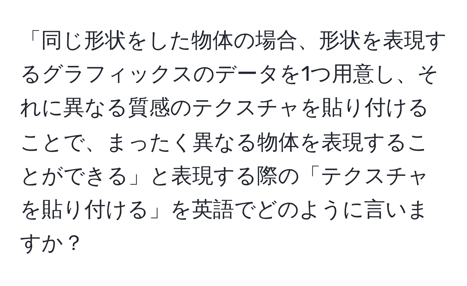 「同じ形状をした物体の場合、形状を表現するグラフィックスのデータを1つ用意し、それに異なる質感のテクスチャを貼り付けることで、まったく異なる物体を表現することができる」と表現する際の「テクスチャを貼り付ける」を英語でどのように言いますか？