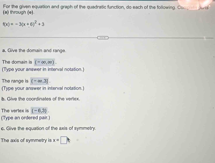 For the given equation and graph of the quadratic function, do each of the following. Complete parts 
(a) through (e).
f(x)=-3(x+6)^2+3
a. Give the domain and range. 
The domain is (-∈fty ,∈fty ). 
(Type your answer in interval notation.) 
The range is (-∈fty ,3]. 
(Type your answer in interval notation.) 
b. Give the coordinates of the vertex. 
The vertex is (-6,3). 
(Type an ordered pair.) 
c. Give the equation of the axis of symmetry. 
The axis of symmetry is x=□