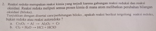 Reaksi redoks merupakan reaksi kimia yang terjadi karena gabungan reaksi reduksi dan reaksi 
oksidasi. Reaksi redoks meliputi semua proses kimia di mana atom melibatkan perubahan bilangan 
oksidasi (biloks). 
Tunjukkan dengan disertai cara/perhitungan biloks , apakah reaksi berikut tergolong reaksi redoks, 
bukan redoks atau reaksi autoredoks ? 
a. Cr_2O_3+Alto Al_2O_3+Cr
b. Cl_2+H_2Oto HCl+HClO