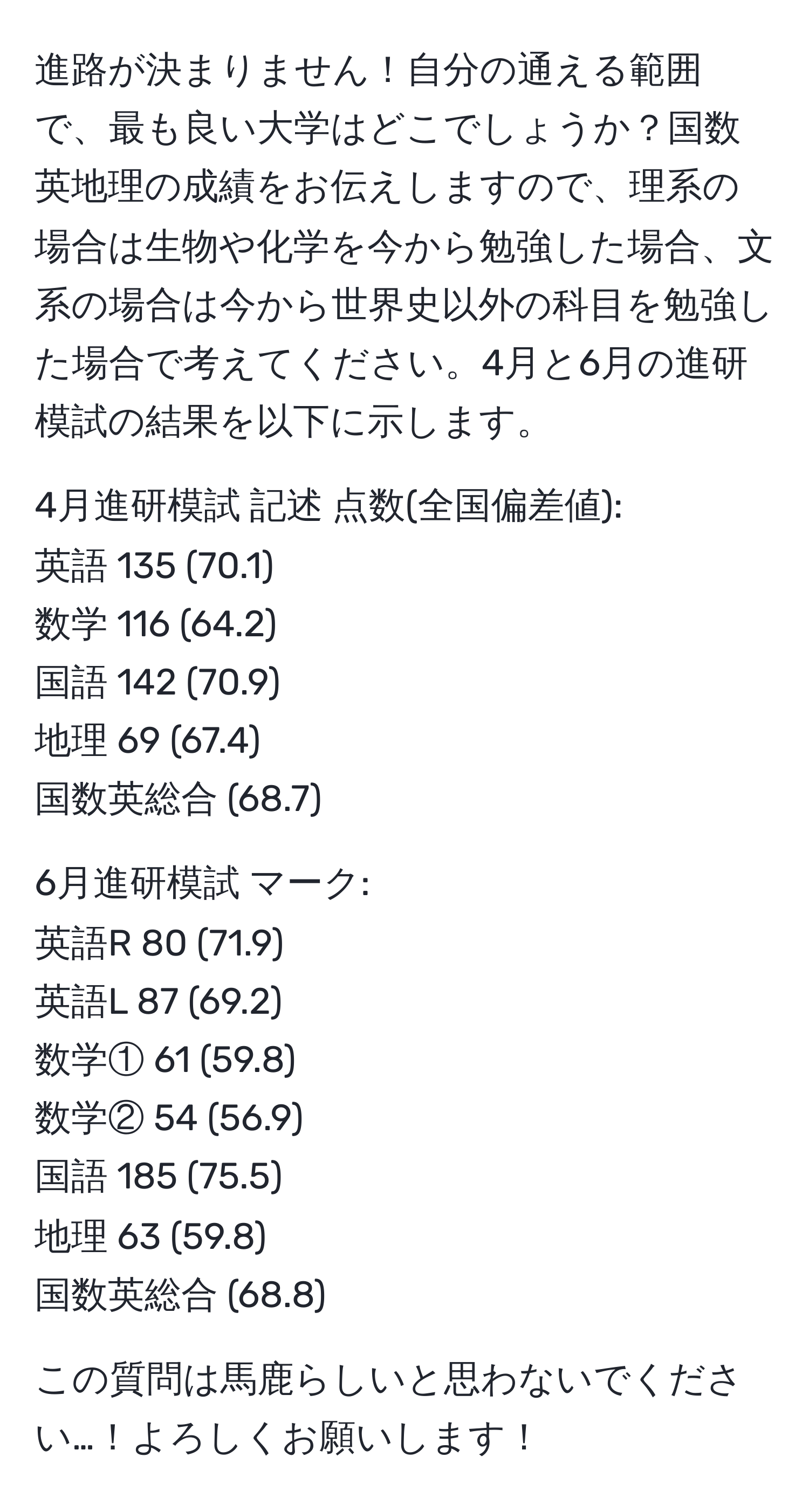 進路が決まりません！自分の通える範囲で、最も良い大学はどこでしょうか？国数英地理の成績をお伝えしますので、理系の場合は生物や化学を今から勉強した場合、文系の場合は今から世界史以外の科目を勉強した場合で考えてください。4月と6月の進研模試の結果を以下に示します。

4月進研模試 記述 点数(全国偏差値):  
英語 135 (70.1)  
数学 116 (64.2)  
国語 142 (70.9)  
地理 69 (67.4)  
国数英総合 (68.7)

6月進研模試 マーク:  
英語R 80 (71.9)  
英語L 87 (69.2)  
数学① 61 (59.8)  
数学② 54 (56.9)  
国語 185 (75.5)  
地理 63 (59.8)  
国数英総合 (68.8)

この質問は馬鹿らしいと思わないでください…！よろしくお願いします！