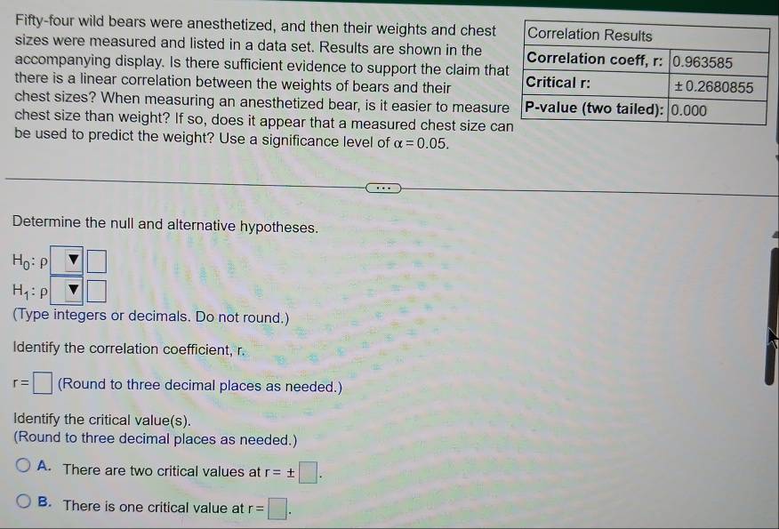 Fifty-four wild bears were anesthetized, and then their weights and chest
sizes were measured and listed in a data set. Results are shown in the
accompanying display. Is there sufficient evidence to support the claim th
there is a linear correlation between the weights of bears and their 
chest sizes? When measuring an anesthetized bear, is it easier to measur
chest size than weight? If so, does it appear that a measured chest size c
be used to predict the weight? Use a significance level of alpha =0.05.
Determine the null and alternative hypotheses.
H_0: ρ
H_1: ρ
(Type integers or decimals. Do not round.)
Identify the correlation coefficient, r.
r=□ (Round to three decimal places as needed.)
Identify the critical value(s).
(Round to three decimal places as needed.)
A. There are two critical values at r=± □ .
B. There is one critical value at r=□ .