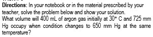 Directions: In your notebook or in the material prescribed by your 
teacher, solve the problem below and show your solution. 
What volume will 400 mL of argon gas initially at 30°C and 725 mm
Hg occupy when condition changes to 650 mm Hg at the same 
temperature?