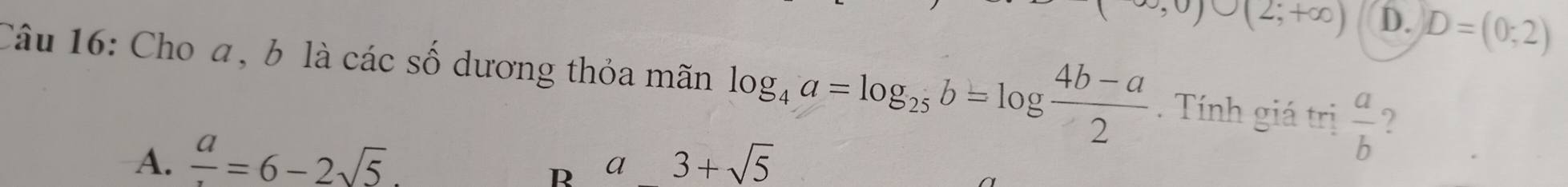 O∪ (2;+∈fty ) D. D=(0;2)
Câu 16: Cho a, b là các số dương thỏa mãn log _4a=log _25b=log  (4b-a)/2 . Tính giá trị  a/b  ?
A. frac a=6-2sqrt(5). 3+sqrt(5)
R a