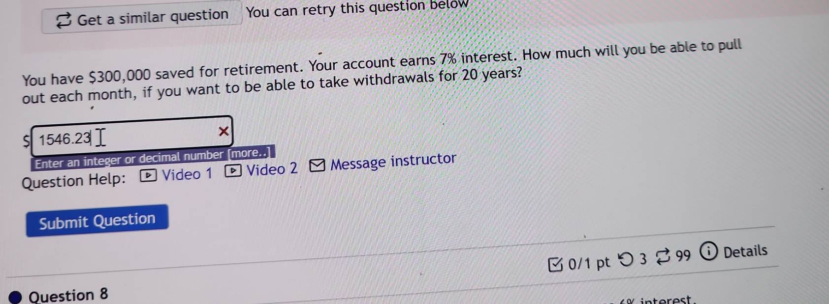 Get a similar question You can retry this question below 
You have $300,000 saved for retirement. Your account earns 7% interest. How much will you be able to pull 
out each month, if you want to be able to take withdrawals for 20 years? 
1546.23|Ⅰ 
× 
Enter an integer or decimal number [more..] 
Question Help: Video 1 Video 2 Message instructor 
Submit Question 
□0/1 pt つ 3 % 99 i Details 
Question 8 
erest