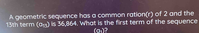 A geometric sequence has a common ration(r) of 2 and the
13th term (a_13) is 36,864. What is the first term of the sequence
(a_1) 2
