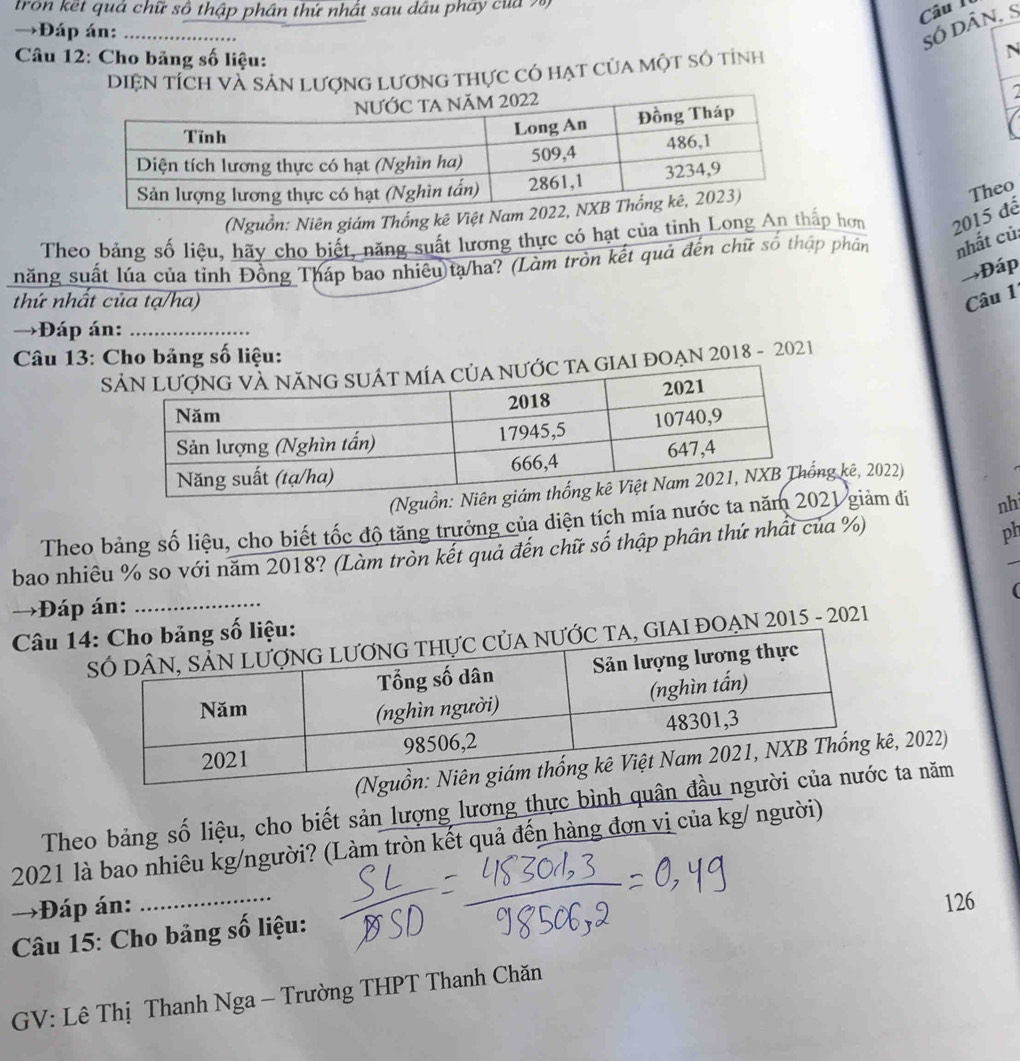 tron kết quả chữ số thập phân thứ nhất sau dâu phây của 7) 
Câu I 
→Đáp án:_ 
số dân, S 
* Câu 12: Cho bảng số liệu: 
DIệN TíCh Và Sản Lượng Lương thực có hạt của một số tỉnh N 
2 
(Nguồn: Niên giám Th 
Theo 
Theo bảng số liệu, hãy cho biết, năng suất lương thực có hạt của tinh Longp hơn 2015 đế 
năng suất lúa của tỉnh Đồng Tháp bao nhiêu tạ/ha? (Làm tròn kết quả đến chữ số thập phân nhất củ: 
→Đáp 
thứ nhất của tạ/ha) 
Câu 1 
→Đáp án:_ 
Câu 13: Cho bảng số liệu: 
SGIAI ĐOẠN 2018 - 2021 
g kê, 2022) 
Theo bảng số liệu, cho biết tốc độ tăng trưởng của diện tích mía nước ta 21 giảm đi nh 
bao nhiêu % so với năm 2018? (Làm tròn kết quả đến chữ số thập phân thứ nhất của %) 
ph 
→Đáp án: 
Câu 1iệu: ( 
, GIAI ĐOẠN 2015 - 2021 
, 2022) 
Theo bảng số liệu, cho biết sản lượng lương thực bình quânta năm 
2021 là bao nhiêu kg/người? (Làm tròn kết quả đến hàng đơn vị của kg/ người) 
→Đáp án: 
Câu 15: Cho bảng số liệu: 126
GV: Lê Thị Thanh Nga - Trường THPT Thanh Chăn