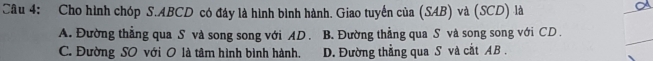 Cho hình chóp S. ABCD có đáy là hình bình hành. Giao tuyển của (SAB) và (SCD) là
A. Đường thẳng qua S và song song với AD. B. Đường thẳng qua S và song song với CD.
C. Đường SO với O là tâm hình bình hành. D. Đường thẳng qua S và cắt AB.