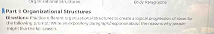 Organizational Structures Body Paragraphs 
Part I: Organizational Structures 
Directions: Practice different organizational structures to create a logical progression of ideas for 
the following prompt: Write an expository paragraph/response about the reasons why people 
might like the fall season.