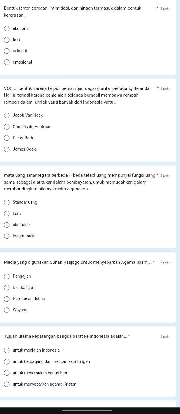 Bentuk terror, cercaan, intimidasi, dan hinaan termasuk dalam bentuk 2 poin
kererasan...
ekonomi
fisik
seksual
emosional
VOC di bentuk karena terjadi persaingan dagang antar pedagang Belanda. * 2 poin
Hal ini terjadi karena penjelajah belanda berhasil membawa rempah -
rempah dalam jumlah yang banyak dari Indonesia yaitu...
Jacob Van Neck
Cornelis de Houtman
Pieter Both
James Cook
mata uang antarnegara berbeda - beda tetapi uang mempunyai fungsi uang * 2 poin
sama sebagai alat tukar dalam pembayaran, untuk memudahkan dalam
membandingkan nilainya maka digunakan...
Standar uang
kurs
alat tukar
logam mulia
Media yang digunakan Sunan Kalijogo untuk menyebarkan Agama Islam ... * 2 poin
Pengajian
Ukir kaligrafı
Permainan debus
Wayang
Tujuan utama kedatangan bangsa barat ke Indonesia adalah... * 2 poin
untuk menjajah Indonesia
untuk berdagang dan mencari keuntungan
untuk menemukan benua baru
untuk menyebarkan agama Kristen