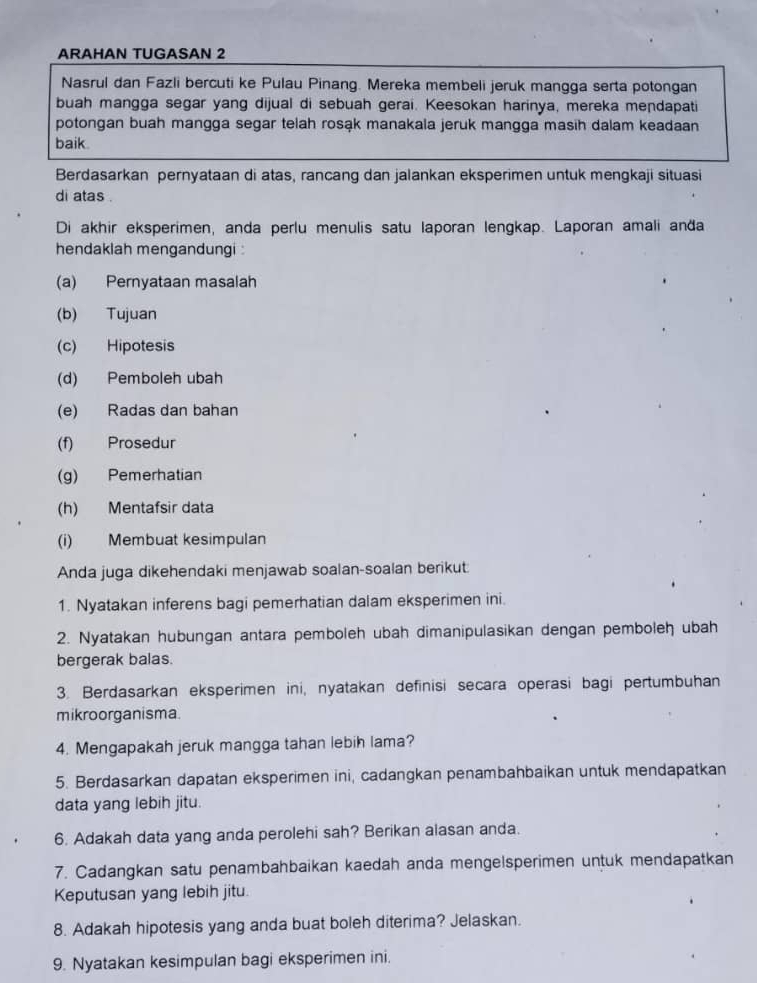 ARAHAN TUGASAN 2
Nasrul dan Fazli bercuti ke Pulau Pinang. Mereka membeli jeruk mangga serta potongan
buah mangga segar yang dijual di sebuah gerai. Keesokan harinya, mereka mendapati
potongan buah mangga segar telah rosąk manakala jeruk mangga masih dalam keadaan
baik.
Berdasarkan pernyataan di atas, rancang dan jalankan eksperimen untuk mengkaji situasi
di atas .
Di akhir eksperimen, anda perlu menulis satu laporan lengkap. Laporan amali anđa
hendaklah mengandungi 
(a) Pernyataan masalah
(b) Tujuan
(c) Hipotesis
(d) Pemboleh ubah
(e) Radas dan bahan
(f) Prosedur
(g) Pemerhatian
(h) Mentafsir data
(i) Membuat kesimpulan
Anda juga dikehendaki menjawab soalan-soalan berikut
1. Nyatakan inferens bagi pemerhatian dalam eksperimen ini.
2. Nyatakan hubungan antara pemboleh ubah dimanipulasikan dengan pemboleh ubah
bergerak balas.
3. Berdasarkan eksperimen ini, nyatakan definisi secara operasi bagi pertumbuhan
mikroorganisma.
4. Mengapakah jeruk mangga tahan lebih lama?
5. Berdasarkan dapatan eksperimen ini, cadangkan penambahbaikan untuk mendapatkan
data yang lebih jitu.
6. Adakah data yang anda perolehi sah? Berikan alasan anda.
7. Cadangkan satu penambahbaikan kaedah anda mengelsperimen untuk mendapatkan
Keputusan yang lebih jitu.
8. Adakah hipotesis yang anda buat boleh diterima? Jelaskan.
9. Nyatakan kesimpulan bagi eksperimen ini.