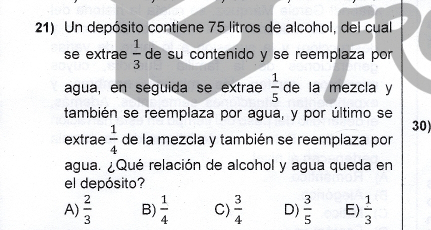 Un depósito contiene 75 litros de alcohol, del cual
se extrae  1/3  de su contenido y se reemplaza por
agua, en seguida se extrae  1/5  de la mezcla y
también se reemplaza por agua, y por último se
30)
extrae  1/4  de la mezcla y también se reemplaza por
agua. ¿Qué relación de alcohol y agua queda en
el depósito?
A)  2/3  B)  1/4  C)  3/4  D)  3/5  E)  1/3 