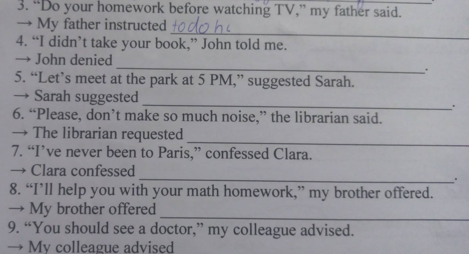 “Do your homework before watching TV,” my father said. 
_ 
→ My father instructed 
4. “I didn’t take your book,” John told me. 
_ 
→ John denied 
. 
5. “Let’s meet at the park at 5 PM,” suggested Sarah. 
_ 
→ Sarah suggested 
. 
6. “Please, don’t make so much noise,” the librarian said. 
_ 
→ The librarian requested 
7. “I’ve never been to Paris,” confessed Clara. 
_ 
→ Clara confessed 
· 
8. “I’ll help you with your math homework,” my brother offered. 
_ 
→ My brother offered 
9. “You should see a doctor,” my colleague advised. 
→ My colleague advised