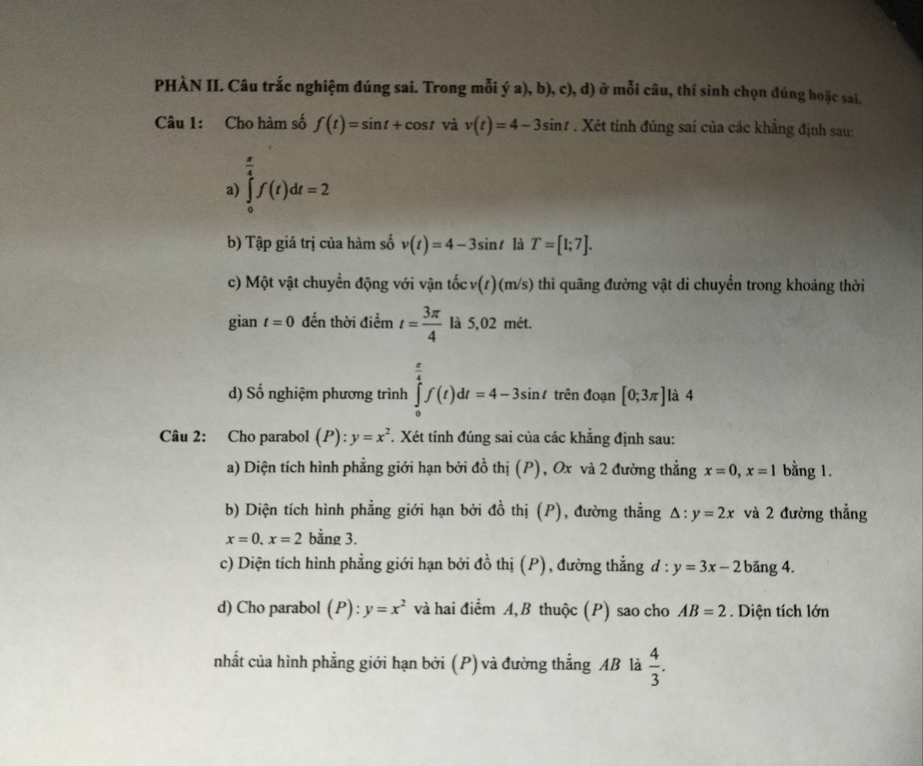 PHÀN II. Câu trắc nghiệm đúng sai. Trong mỗi ý a), b), c), d) ở mỗi câu, thí sinh chọn đúng hoặc sai.
Câu 1: Cho hàm số f(t)=sin t+cos t và v(t)=4-3sin t. Xét tính đúng sai của các khẳng định sau:
 π /4 
a) ∈tlimits _0^(4f(t)dt=2
b) Tập giá trị của hàm số v(t)=4-3sin t là T=[1;7].
c) Một vật chuyền động với vận tốc v(t)(m/s) thì quãng đường vật di chuyển trong khoảng thời
gian t=0 đến thời điểm t=frac 3π)4 là 5,02 mét.
d) Số nghiệm phương trình ∈tlimits _0^((frac π)4)f(t)dt=4-3sin t trên đoạn [0;3π ] là 4
Câu 2: Cho parabol (P) ):y=x^2. Xét tính đúng sai của các khẳng định sau:
a) Diện tích hình phẳng giới hạn bởi đồ thị (P), Ox và 2 đường thẳng x=0,x=1 bằng 1.
b) Diện tích hình phẳng giới hạn bởi đồ thị (P), đường thẳng △ :y=2x và 2 đường thẳng
x=0,x=2 bằng 3.
c) Diện tích hình phẳng giới hạn bởi đồ thị (P), đường thẳng ở l:y=3x-2 băng 4.
d) Cho parabol (P): y=x^2 và hai điểm A, B thuộc (P) sao cho AB=2. Diện tích lớn
nhất của hình phẳng giới hạn bởi (P) và đường thẳng AB là  4/3 .