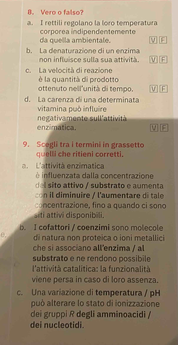 Vero o falso?
a. I rettili regolano la loro temperatura
corporea indipendentemente
da quella ambientale. V F
b. La denaturazione di un enzima
non influisce sulla sua attività. V F
c. La velocità di reazione
è la quantità di prodotto
ottenuto nell’unità di tempo. 
d. La carenza di una determinata
vitamina può influire
negativamente sull’attività
enzimatica. V F
9. Scegli tra i termini in grassetto
quelli che ritieni corretti.
a. L'attività enzimatica
è influenzata dalla concentrazione
del sito attivo / substrato e aumenta
con il diminuire / l’aumentare di tale
concentrazione, fino a quando ci sono
siti attivi disponibili.
b. I cofattori / coenzimi sono molecole
e, di natura non proteica o ioni metallici
che si associano all’nzima / al
substrato e ne rendono possibile
l'attività catalitica: la funzionalità
viene persa in caso di loro assenza.
c. Una variazione di temperatura / pH
può alterare lo stato di ionizzazione
dei gruppi R degli amminoacidi /
dei nucleotidi.