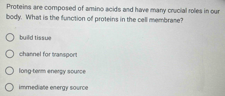 Proteins are composed of amino acids and have many crucial roles in our
body. What is the function of proteins in the cell membrane?
build tissue
channel for transport
long-term energy source
immediate energy source