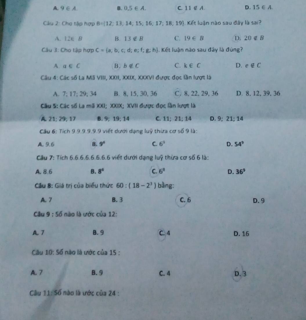 A. 9∈ A. B. 0.5∈ A. C. 11∉ A. D. 15∈ A. 
Câu 2: Cho tập hợp B= 12;13;14;15;16;17;18;19. Kết luận nào sau đây là sai?
A. 12∈ B B. 13∉ B C. 19∈ B D. 20∉ B
Câu 3: Cho tập hợp C= a;b;c;d;e;f;g;h Kết luận nào sau đây là đúng?
A. a∈ C B. b∉ C C. k∈ C D. e∉ C
Câu 4: Các số La Mã VIII, XXII, XXIX, XXXVI được đọc lần lượt là
A. 7; 17; 29; 34 B. 8, 15, 30, 36 C. 8, 22, 29, 36 D. 8, 12, 39, 36
Cu 5: Các số La mã XXI; XXIX; XVII được đọc lần lượt là
A. 21; 29; 17 B. 9; 1 19; 14 C. 11; 21; 14 D. 9; 21; 14
Cầu 6: Tích 9.9.9.9.9.9 viết dưới dạng luỹ thừa cơ số 9 là:
A. 9.6 B. 9^6 C. 6^9 D. 54^9
Câu 7: Tích 6.6.6.6.6.6.6.6 viết dưới dạng luỹ thừa cơ số 6 là:
A. 8.6 B. 8° C. 6^8 D. 36^9
Câu 8: Giá trị của biểu thức 60:(18-2^3) bàng:
A. 7 B. 3 C. 6 D. 9
Câu 9:56 nào là ước của 12:
A. 7 B. 9 C. 4 D. 16
Câu 10:56 ào là ước của 15 :
A. 7 B. 9 C. 4 D. 3
Câu 11:56 nào là ước cia24.