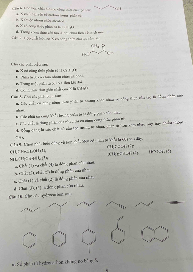 Cho hợp chất hữu cơ công thức cấu tạo sau: OH
a. X có 3 nguyên tử carbon trong phân từ.
b. X thuộc nhóm chức alcohol.
e. X có công thức phân từ là C_4H_11O.
d. Trong công thức câú tạo X chi chứa liên kết xích ma.
Câu 7. Hợp chất hữu cơ X có công thức cầu tạo như sau:
CH_3O
H_3C OH
Cho các phát biểu sau:
a. X có công thức phân tử là C_5H_10O_2
b. Phân tử X có chứa nhóm chức alcohol.
c. Trong một phân tử X có 1 liên kết đôi.
d. Công thức đơn giản nhất của X là C₅H₅O.
Câu 8. Cho các phát biểu sau:
a. Các chất có cùng công thức phân tử nhưng khác nhau về công thức cấu tạo là đồng phân của
nhau.
b. Các chất có cùng khối lượng phân tử là đồng phân của nhau.
c. Các chất là đồng phân của nhau thì có cùng công thức phân tử.
d. Đồng đẳng là các chất có cấu tạo tương tự nhau, phân tử hơn kém nhau một hay nhiều nhóm -
CH₂.
Câu 9: Chọn phát biểu đúng về bốn chất (đều có phân tử khối là 60) sau đây.
CH₃CH₂CH₂OH (1); CH₃COOH (2);
NH₂CH₂C H_2NH_2 (3); (CH₃)₂CHOH (4). HCOOH (5)
a. Chất (1) và chất (4) là đồng phân của nhau.
b. Chất (2), chất (5) là đồng phân của nhau.
c. Chất (1) và chất (2) là đồng phân của nhau.
d. Chất (3), (5) là đồng phân của nhau.
Cho các hydrocarbon sau:
a. Số phân tử hydrocarbon không no bằng 5.
9