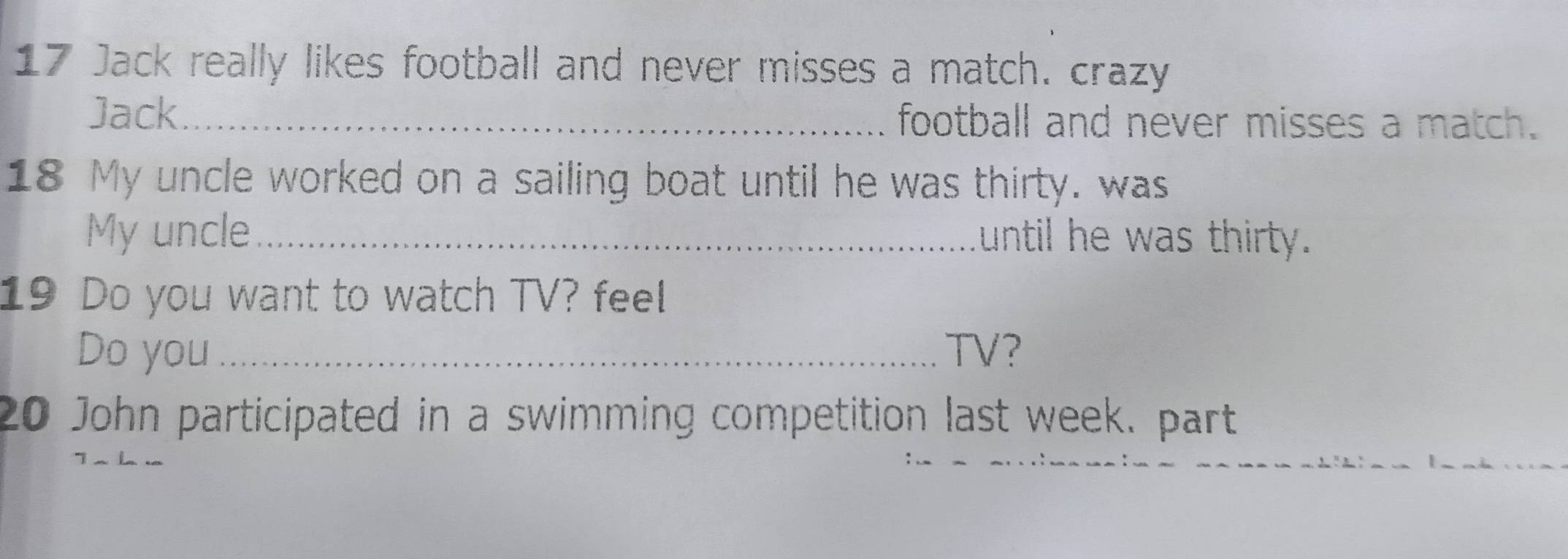 Jack really likes football and never misses a match. crazy 
Jack_ football and never misses a match. 
18 My uncle worked on a sailing boat until he was thirty. was 
My uncle_ until he was thirty. 
19 Do you want to watch TV? feel 
Do you _TV? 
20 John participated in a swimming competition last week. part