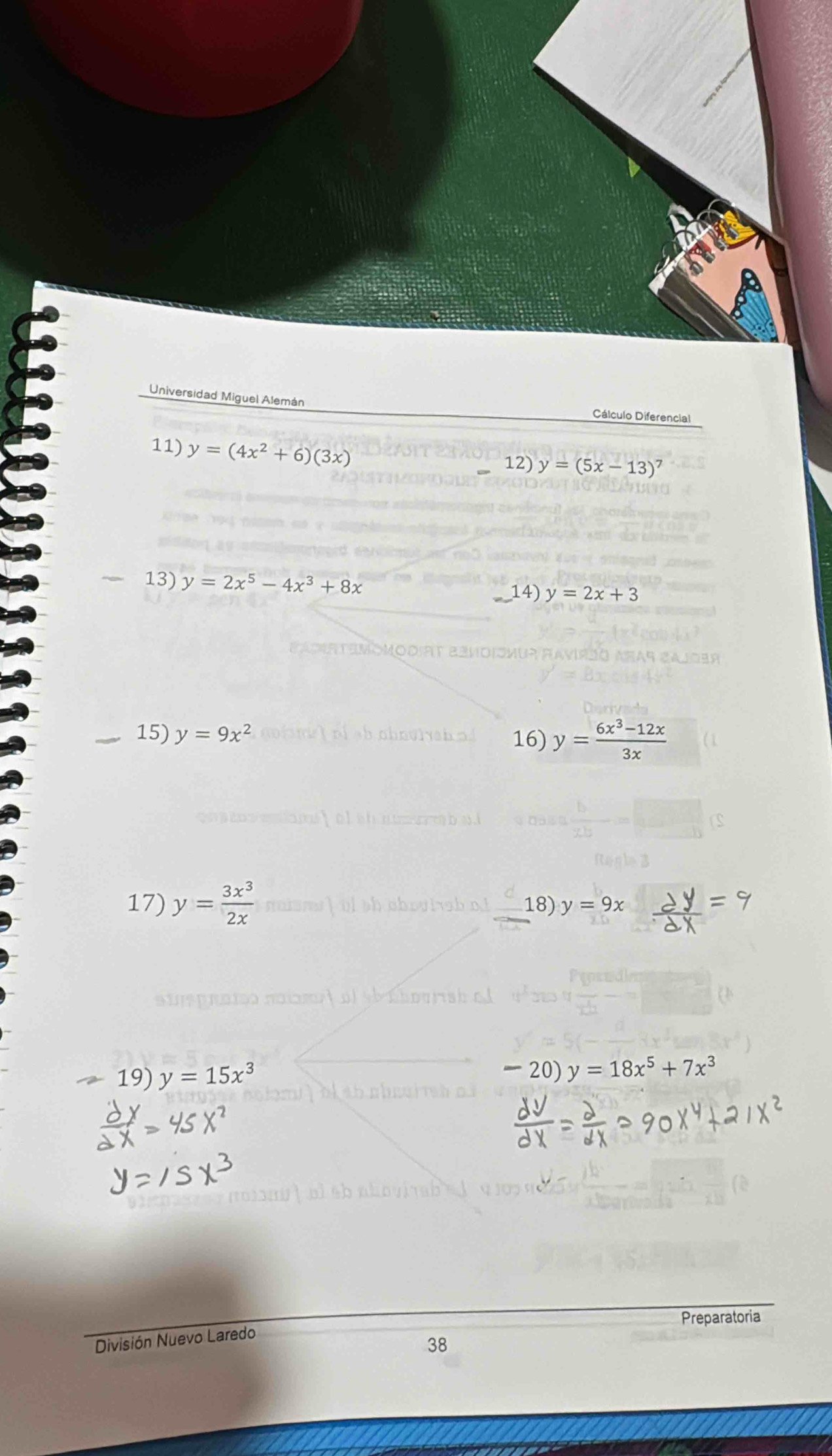 Universidad Miguel Alemán Cálculo Diferencial 
11) y=(4x^2+6)(3x) 12) y=(5x-13)^7
-1 3) y=2x^5-4x^3+8x 14) y=2x+3
15) y=9x^2 16) y= (6x^3-12x)/3x 
17) y= 3x^3/2x  18) y=9x
19) y=15x^3
20) y=18x^5+7x^3
Preparatoria 
División Nuevo Laredo 
38