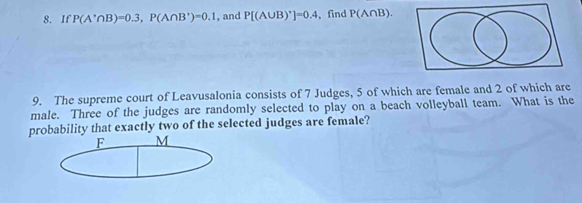 If P(A'∩ B)=0.3, P(A∩ B')=0.1 , and P[(A∪ B)']=0.4 , find P(A∩ B). 
9. The supreme court of Leavusalonia consists of 7 Judges, 5 of which are female and 2 of which are 
male. Three of the judges are randomly selected to play on a beach volleyball team. What is the 
probability that exactly two of the selected judges are female? 
F M