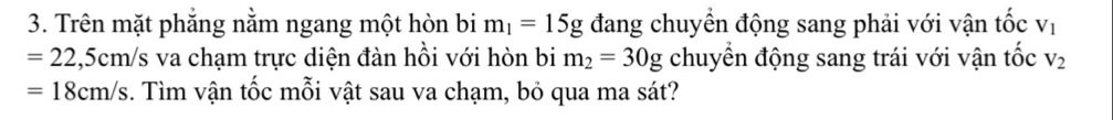 Trên mặt phẳng nằm ngang một hòn bi m_1=15g đang chuyển động sang phải với vận tổ C V_1
=22,5cm/s va chạm trực diện đàn hồi với hòn bi m_2=30g chuyển động sang trái với vận tốc V_2
=18cm/s. Tìm vận tốc mỗi vật sau va chạm, bỏ qua ma sát?