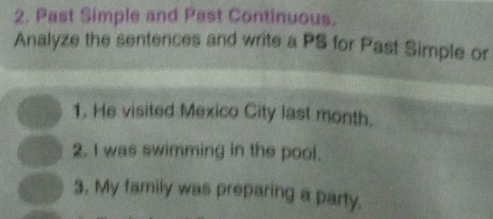 Past Simple and Past Continuous. 
Analyze the sentences and write a PS for Past Simple or 
1. He visited Mexico City last month. 
2. I was swimming in the pool. 
3. My family was preparing a party.