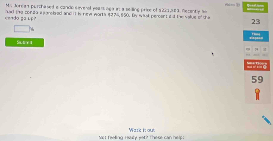 Video ⑥ Questions 
Mr. Jordan purchased a condo several years ago at a selling price of $221,500. Recently he 
had the condo appraised and it is now worth $274,660. By what percent did the value of the 
condo go up?
□ %
Submit 
Work it out 
Not feeling ready yet? These can help: