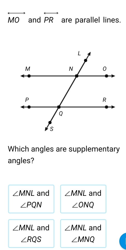 overleftrightarrow MO and overleftrightarrow PR are parallel lines.
Which angles are supplementary
angles?
∠ MNL and ∠ MNL and
∠ PQN
∠ ONQ
∠ MNL and ∠ MNL and
∠ RQS
∠ MNQ